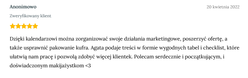 Screen opinii od zweryfikowanej klientki dodany 20 kwietnia 2022 o treści: Dzięki kalendarzowi można zorganizować swoje działania marketingowe, poszerzyć ofertę, a także usprawnić pakowanie kufra. Agata podaje treści w formie wygodnych tabel i checklist, które ułatwią nam pracę i pozwolą zdobyć więcej klientek. Polecam serdecznie i początkującym, i doświadczonym makijażystkom <3