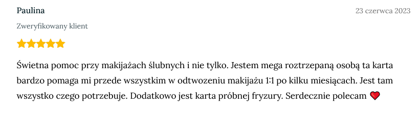 Screen opinii zweryfikowanej klientki Pauliny dodany 23 czerwca 2023 o treści: Świetna pomoc przy makijażach ślubnych i nie tylko. Jestem mega roztrzepaną osobą ta karta bardzo pomaga mi przede wszystkim w odtwozeniu makijażu 1:1 po kilku miesiącach. Jest tam wszystko czego potrzebuje. Dodatkowo jest karta próbnej fryzury. Serdecznie polecam ❤️