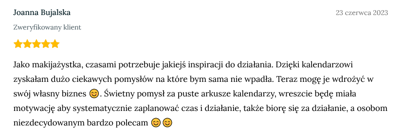 Screen z opinią zweryfikowanej klientki Joanny Bujalskiej dodanej 23 czerwca 2023 o treści: Jako makijażystka, czasami potrzebuje jakiejś inspiracji do działania. Dzięki kalendarzowi zyskałam dużo ciekawych pomysłów na które bym sama nie wpadła. Teraz mogę je wdrożyć w swój własny biznes 😊. Świetny pomysł za puste arkusze kalendarzy, wreszcie będę miała motywację aby systematycznie zaplanować czas i działanie, także biorę się za działanie, a osobom niezdecydowanym bardzo polecam 😊😊 