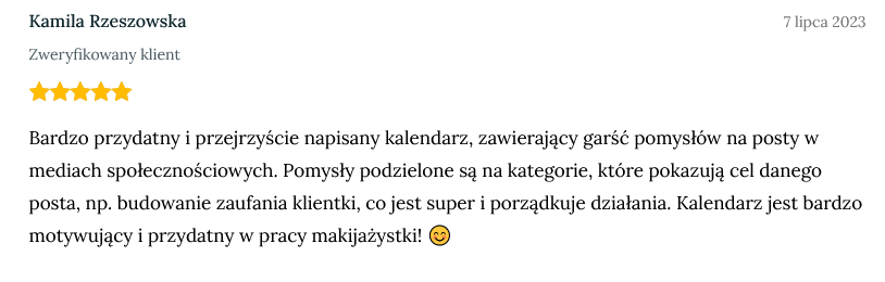 Screen z opinią zweryfikowanej klientki Kamili Rzeszowskiej dodany dnia 7 lipca 2023 o treści: Bardzo przydatny i przejrzyście napisany kalendarz, zawierający garść pomysłów na posty w mediach społecznościowych. Pomysły podzielone są na kategorie, które pokazują cel danego posta, np. budowanie zaufania klientki, co jest super i porządkuje działania. Kalendarz jest bardzo motywujący i przydatny w pracy makijażystki! 😊