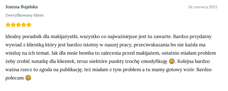 Screen z opinią zweryfikowanej klientki Joanny Bujalskiej dodanej 24 czerwca 2023 o treści: Idealny poradnik dla makijażystki, wszystko co najważniejsze jest tu zawarte. Bardzo przydatny wywiad z klientką który jest bardzo istotny w naszej pracy, przeciwskazania bo nie każda ma wiedzę na ich temat. Jak dla mnie bomba to zalecenia przed makijażem, ostatnio miałam problem żeby zrobić notatkę dla klientek, teraz niektóre punkty trochę zmodyfikuję 😊. Kolejna bardzo ważna rzecz to zgoda na publikację, też miałam z tym problem a tu mamy gotowy wzór. Bardzo polecam 😊