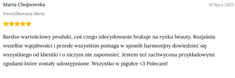 Screen z opinią zweryfikowanej klientki Marty Chojnowskiej dodanej 12 lipca 2023 o treści: Bardzo wartościowy produkt, coś czego zdecydowanie brakuje na rynku beauty. Rozjaśnia wszelkie wątpliwości i przede wszystkim pomaga w sposób harmonijny dowiedzieć się wszystkiego od klientki i o niczym nie zapomnieć. Jestem też zachwycona przykładowymi zgodami które zostały udostępnione. Wszystko w pigułce