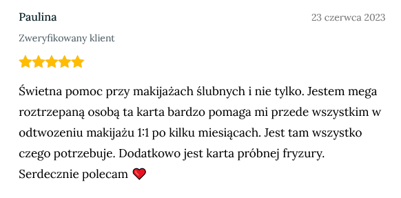 Screen z opinią zweryfikowanej klientki Pauliny dodanej 23 czerwca 2023 o treści: Świetna pomoc przy makijażach ślubnych i nie tylko. Jestem mega roztrzepaną osobą ta karta bardzo pomaga mi przede wszystkim w odtwozeniu makijażu 1:1 po kilku miesiącach. Jest tam wszystko czego potrzebuje. Dodatkowo jest karta próbnej fryzury. Serdecznie polecam ❤️