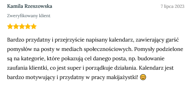Screen z opinią zweryfikowanej klientki Kamili Rzeszowskiej dodany dnia 7 lipca 2023 o treści: Bardzo przydatny i przejrzyście napisany kalendarz, zawierający garść pomysłów na posty w mediach społecznościowych. Pomysły podzielone są na kategorie, które pokazują cel danego posta, np. budowanie zaufania klientki, co jest super i porządkuje działania. Kalendarz jest bardzo motywujący i przydatny w pracy makijażystki! 😊